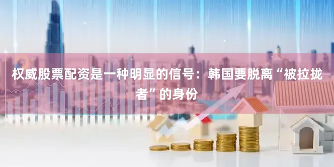 权威股票配资是一种明显的信号：韩国要脱离“被拉拢者”的身份