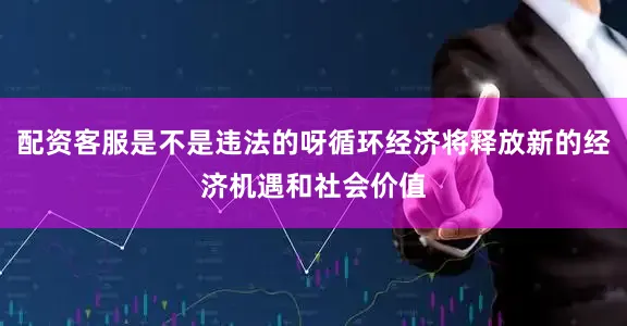配资客服是不是违法的呀循环经济将释放新的经济机遇和社会价值