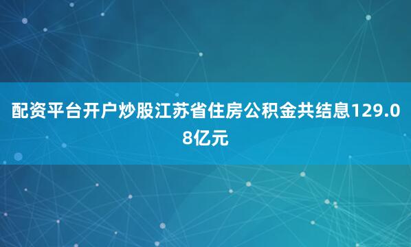 配资平台开户炒股江苏省住房公积金共结息129.08亿元