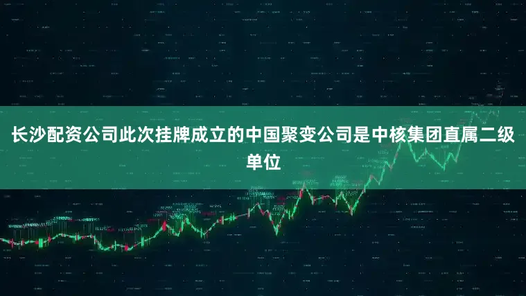 长沙配资公司此次挂牌成立的中国聚变公司是中核集团直属二级单位