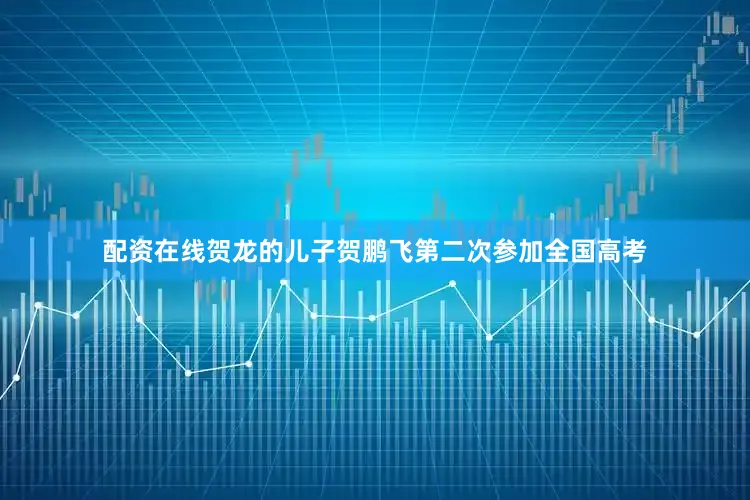 配资在线贺龙的儿子贺鹏飞第二次参加全国高考