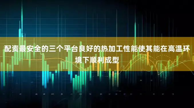 配资最安全的三个平台良好的热加工性能使其能在高温环境下顺利成型