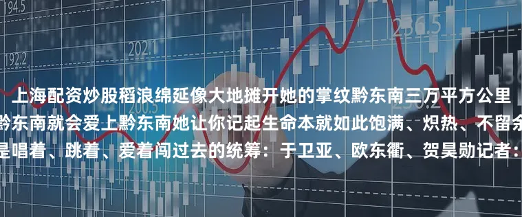 上海配资炒股稻浪绵延像大地摊开她的掌纹黔东南三万平方公里装不下一个内耗的人只要走到黔东南就会爱上黔东南她让你记起生命本就如此饱满、炽热、不留余地记起生活不是熬过去的而是唱着、跳着、爱着闯过去的统筹：于卫亚、欧东衢、贺昊勋记者：焦旭锋、冯子雄、罗羽策划：裴雪珂、孙夏、黄迪、吕耀编导：黄瑜、时馨、罗香君、白蓉导演：陈马俊制片：赵颖亮、何昱璇、石囡囡来源：新华社发布于：北京市