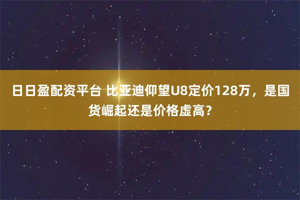 日日盈配资平台 比亚迪仰望U8定价128万，是国货崛起还是价格虚高？