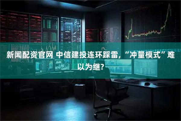 新闻配资官网 中信建投连环踩雷, “冲量模式”难以为继?
