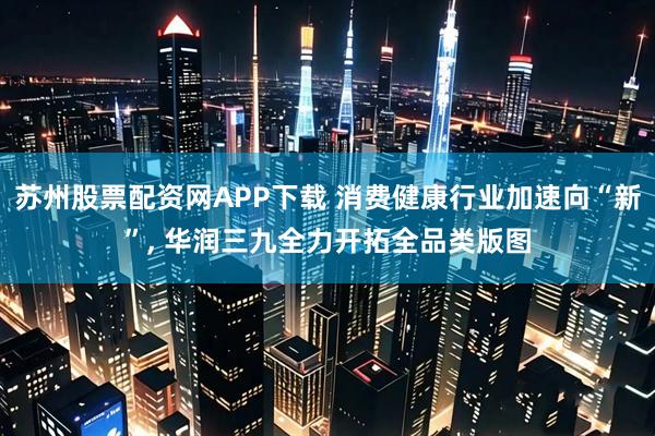 苏州股票配资网APP下载 消费健康行业加速向“新”, 华润三九全力开拓全品类版图