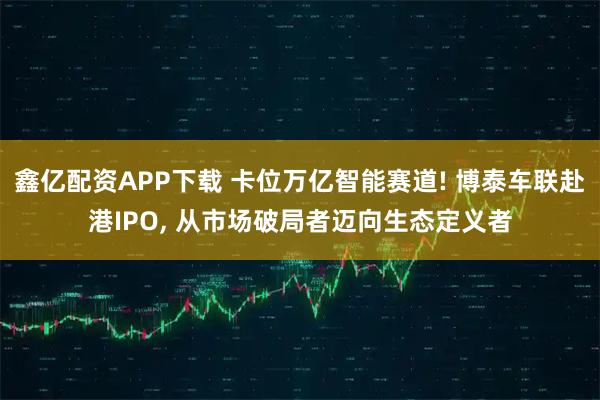 鑫亿配资APP下载 卡位万亿智能赛道! 博泰车联赴港IPO, 从市场破局者迈向生态定义者