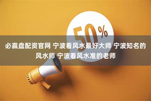 必赢盘配资官网 宁波看风水最好大师 宁波知名的风水师 宁波看风水准的老师