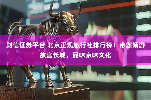 财信证券平台 北京正规旅行社排行榜！带您畅游故宫长城，品味京味文化