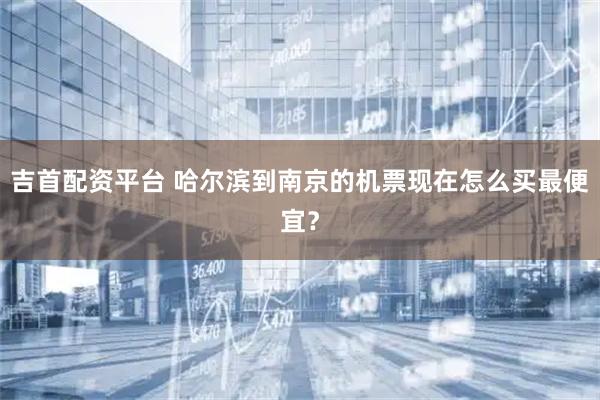 吉首配资平台 哈尔滨到南京的机票现在怎么买最便宜？
