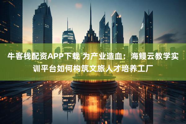 牛客栈配资APP下载 为产业造血：海鳗云教学实训平台如何构筑文旅人才培养工厂
