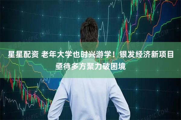 星星配资 老年大学也时兴游学！银发经济新项目亟待多方聚力破困境