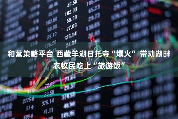和营策略平台 西藏羊湖日托寺“爆火” 带动湖畔农牧民吃上“旅游饭”