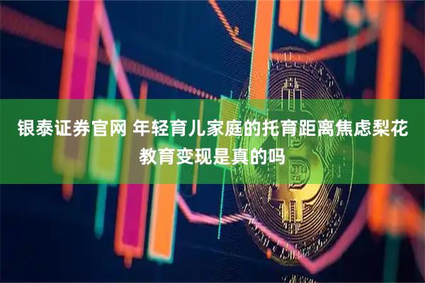 银泰证券官网 年轻育儿家庭的托育距离焦虑梨花教育变现是真的吗