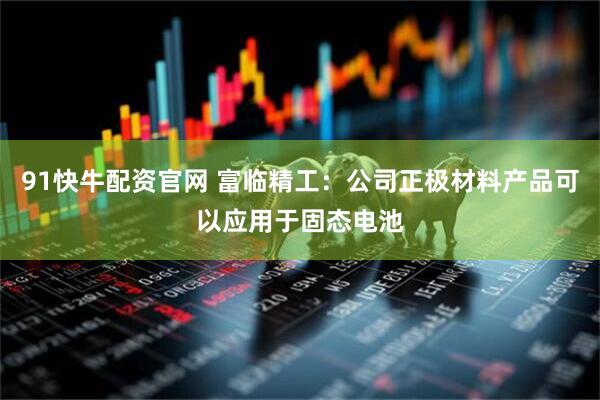 91快牛配资官网 富临精工：公司正极材料产品可以应用于固态电池