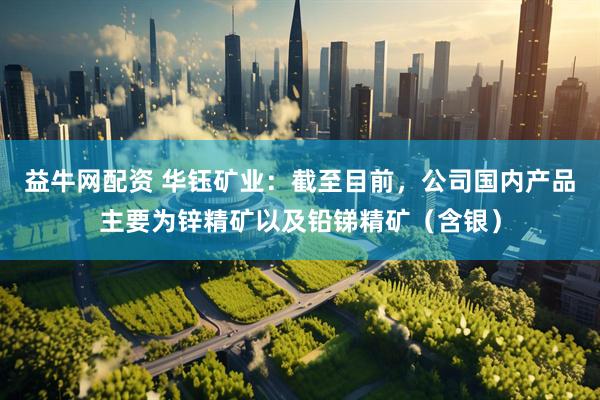 益牛网配资 华钰矿业：截至目前，公司国内产品主要为锌精矿以及铅锑精矿（含银）