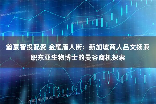鑫赢智投配资 金耀唐人街：新加坡商人吕文扬兼职东亚生物博士的曼谷商机探索