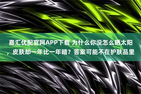 嘉汇优配官网APP下载 为什么你没怎么晒太阳，皮肤却一年比一年暗？答案可能不在护肤品里
