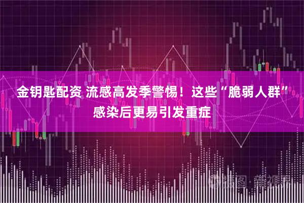 金钥匙配资 流感高发季警惕！这些“脆弱人群”感染后更易引发重症