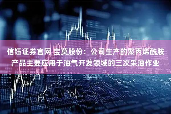 信钰证券官网 宝莫股份：公司生产的聚丙烯酰胺产品主要应用于油气开发领域的三次采油作业