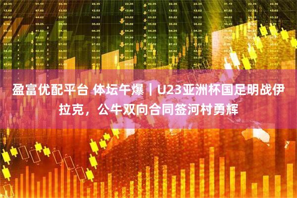 盈富优配平台 体坛午爆｜U23亚洲杯国足明战伊拉克，公牛双向合同签河村勇辉