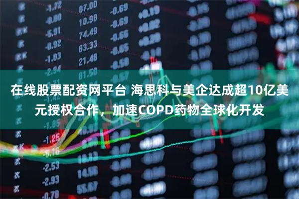在线股票配资网平台 海思科与美企达成超10亿美元授权合作，加速COPD药物全球化开发