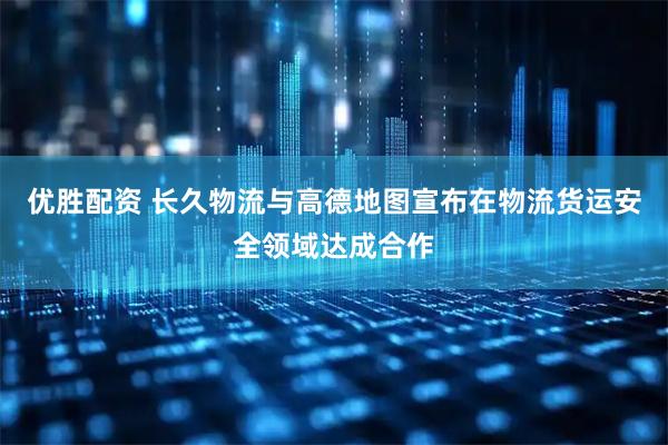 优胜配资 长久物流与高德地图宣布在物流货运安全领域达成合作