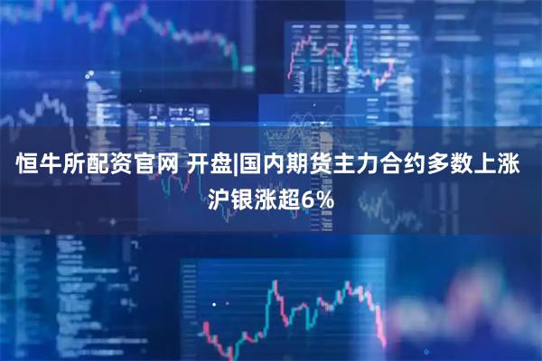 恒牛所配资官网 开盘|国内期货主力合约多数上涨 沪银涨超6%