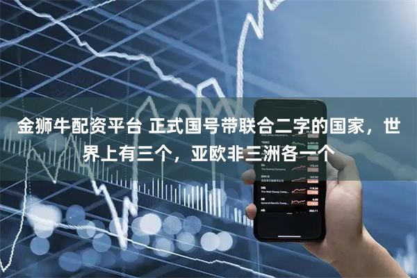 金狮牛配资平台 正式国号带联合二字的国家，世界上有三个，亚欧非三洲各一个