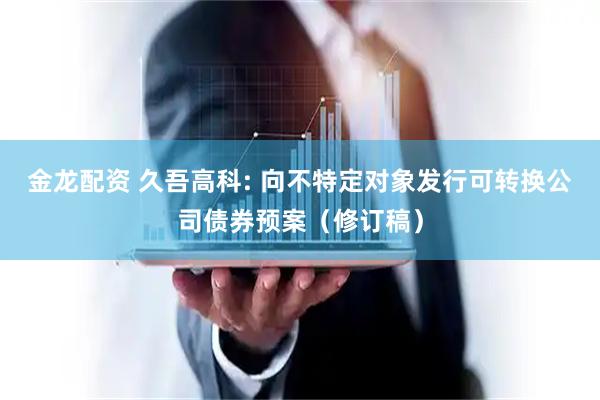 金龙配资 久吾高科: 向不特定对象发行可转换公司债券预案（修订稿）