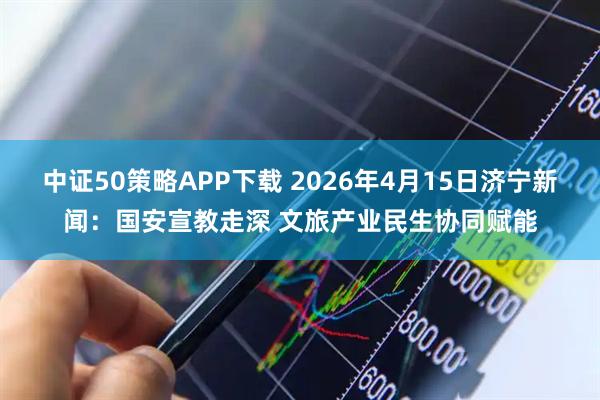 中证50策略APP下载 2026年4月15日济宁新闻：国安宣教走深 文旅产业民生协同赋能