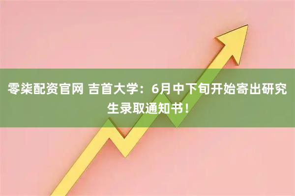 零柒配资官网 吉首大学：6月中下旬开始寄出研究生录取通知书！