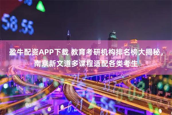 盈牛配资APP下载 教育考研机构排名榜大揭秘，南京新文道多课程适配各类考生
