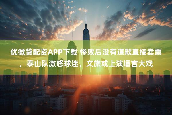 优微贷配资APP下载 惨败后没有道歉直接卖票，泰山队激怒球迷，文旅或上演逼宫大戏